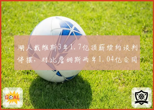 湖人戴维斯3年1.7亿顶薪续约谈判停摆，对比詹姆斯两年1.04亿合同主动权倒转