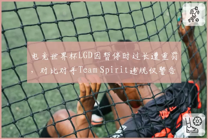 电竞世界杯LGD因暂停时过长遭重罚，对比对手Team Spirit违规仅警告引内讧__br_