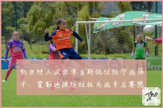 凯尔特人波尔津吉斯低位防守成筛子,霍勒迪换防短板或成季后赛隐患