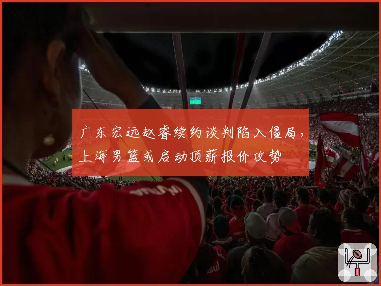 广东宏远赵睿续约谈判陷入僵局,上海男篮或启动顶薪报价攻势