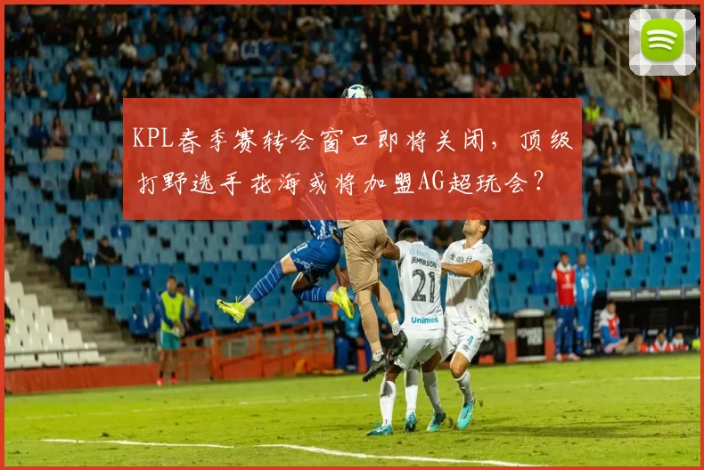 KPL春季赛转会窗口即将关闭，顶级打野选手花海或将加盟AG超玩会？