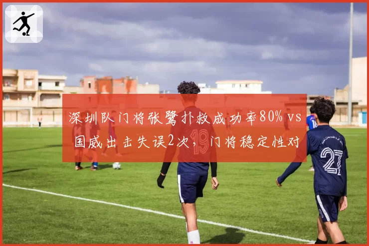 深圳队门将张鹭扑救成功率80% vs 国威出击失误2次，门将稳定性对比