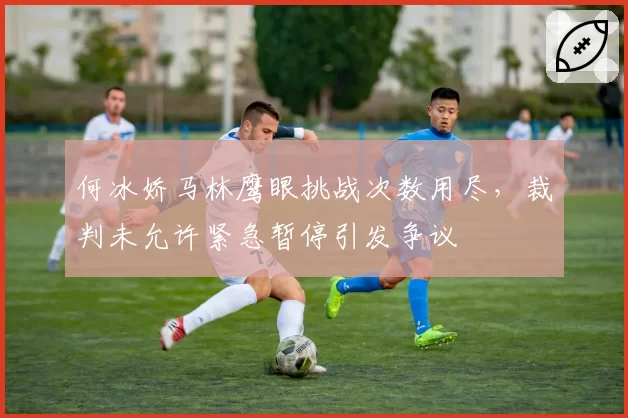 何冰娇马林鹰眼挑战次数用尽，裁判未允许紧急暂停引发争议