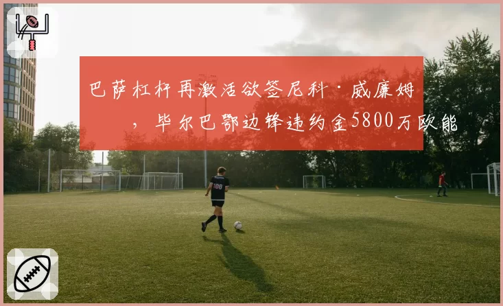巴萨杠杆再激活欲签尼科·威廉姆斯，毕尔巴鄂边锋违约金5800万欧能否解套？