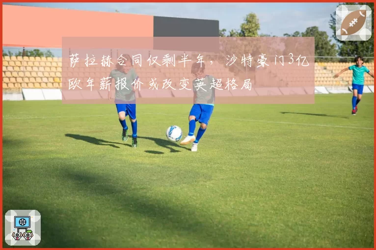 萨拉赫合同仅剩半年,沙特豪门3亿欧年薪报价或改变英超格局