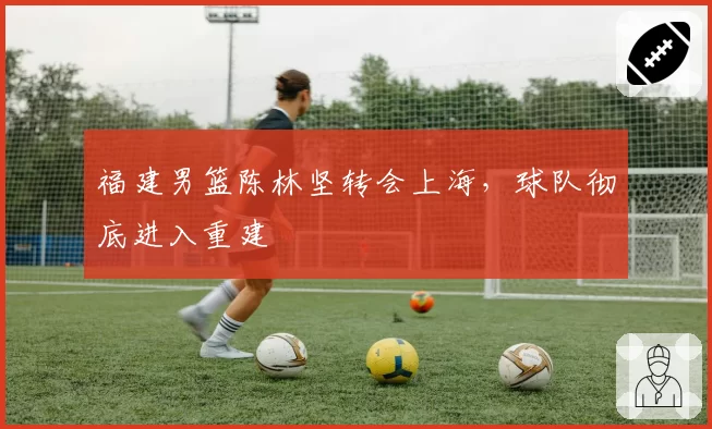 福建男篮陈林坚转会上海，球队彻底进入重建