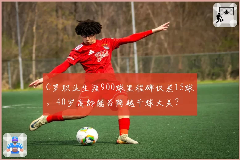 C罗职业生涯900球里程碑仅差15球，40岁高龄能否跨越千球大关？