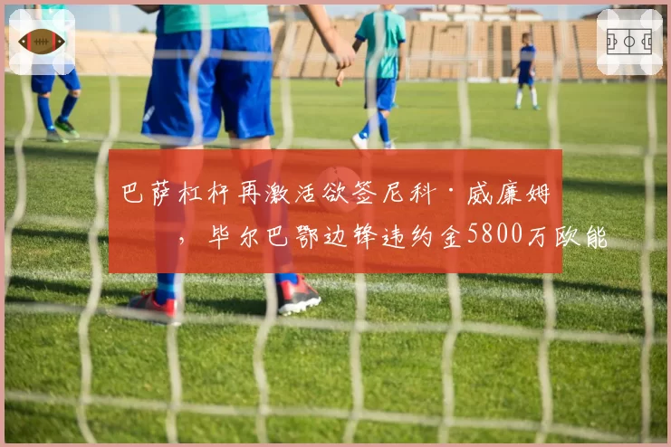 巴萨杠杆再激活欲签尼科·威廉姆斯，毕尔巴鄂边锋违约金5800万欧能否解套？