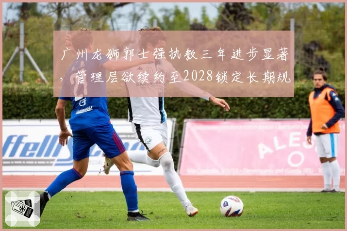 广州龙狮郭士强执教三年进步显著,管理层欲续约至2028锁定长期规划