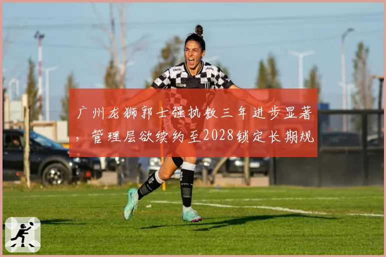 广州龙狮郭士强执教三年进步显著,管理层欲续约至2028锁定长期规划