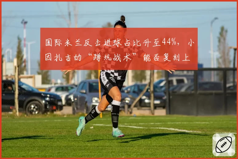 国际米兰反击进球占比升至44%，小因扎吉的“蹲坑战术”能否复刻上赛季辉煌？