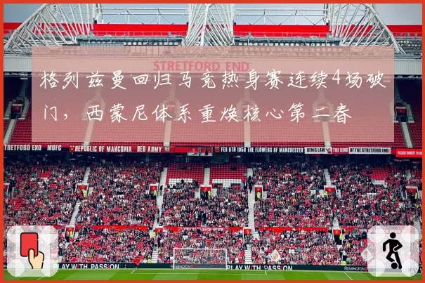 格列兹曼回归马竞热身赛连续4场破门，西蒙尼体系重焕核心第二春