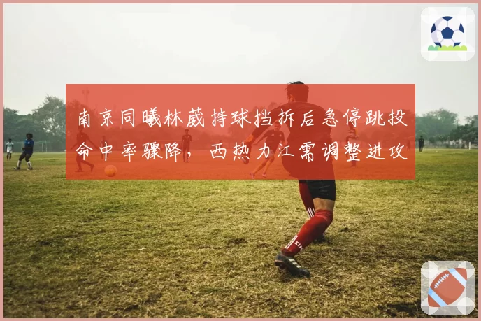 南京同曦林葳持球挡拆后急停跳投命中率骤降,西热力江需调整进攻套路