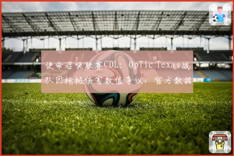 使命召唤联赛CDL：OpTic Texas战队因枪械伤害数值争议，官方数据表显示爆头伤害减免异常