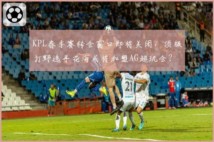 KPL春季赛转会窗口即将关闭,顶级打野选手花海或将加盟AG超玩会?