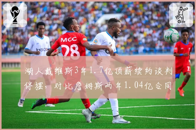 湖人戴维斯3年1.7亿顶薪续约谈判停摆，对比詹姆斯两年1.04亿合同主动权倒转