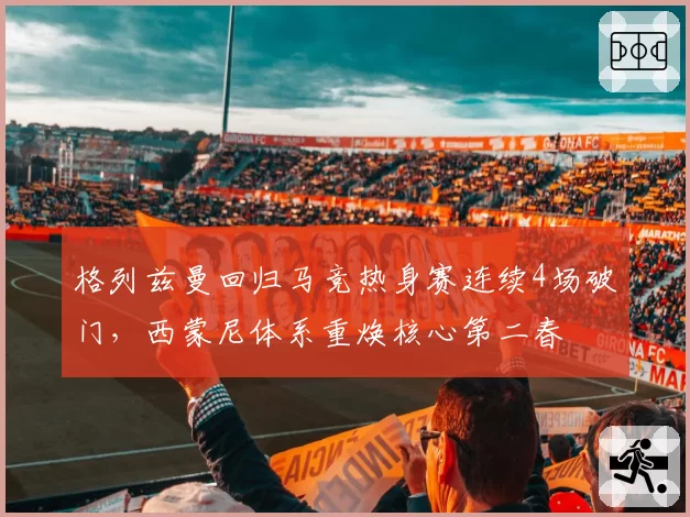 格列兹曼回归马竞热身赛连续4场破门,西蒙尼体系重焕核心第二春