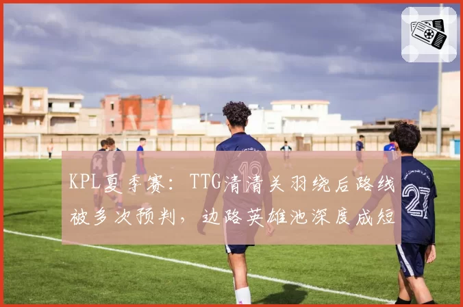 KPL夏季赛:TTG清清关羽绕后路线被多次预判,边路英雄池深度成短板