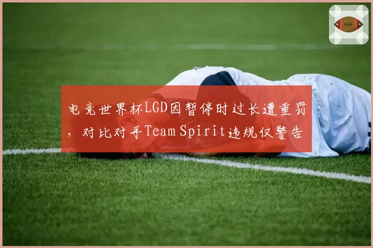 电竞世界杯LGD因暂停时过长遭重罚，对比对手Team Spirit违规仅警告引内讧__br_
