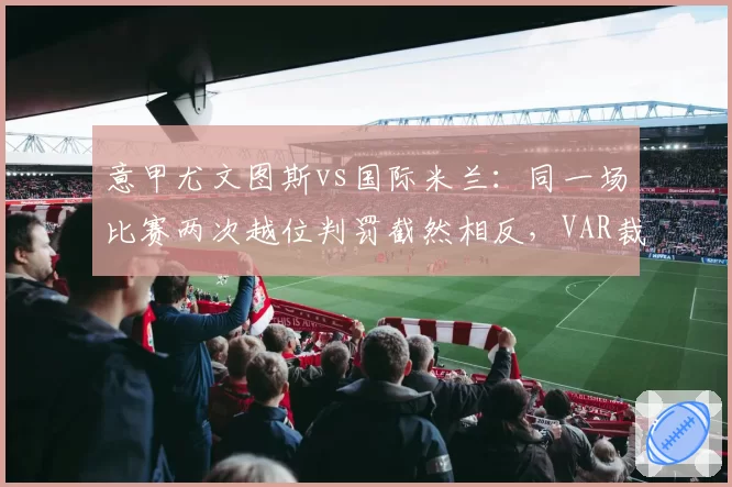 意甲尤文图斯vs国际米兰：同一场比赛两次越位判罚截然相反，VAR裁判组遭停赛