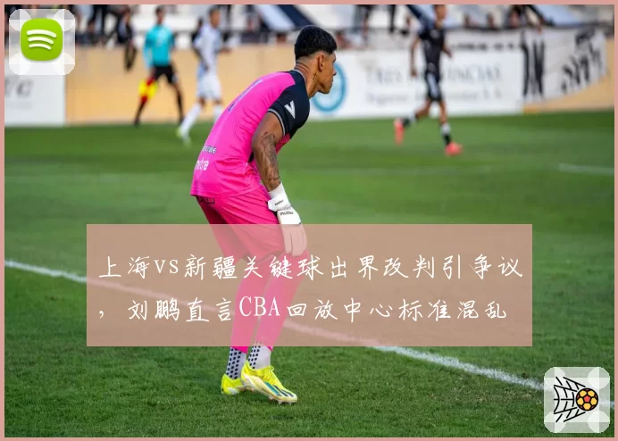 上海vs新疆关键球出界改判引争议,刘鹏直言CBA回放中心标准混乱