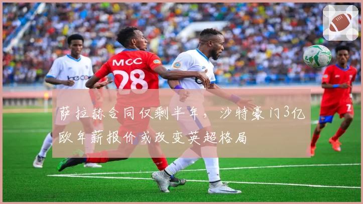 萨拉赫合同仅剩半年,沙特豪门3亿欧年薪报价或改变英超格局