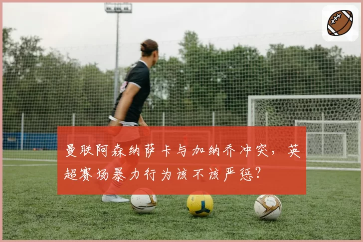 曼联阿森纳萨卡与加纳乔冲突,英超赛场暴力行为该不该严惩?